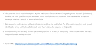 • This generates one or more sets of peaks. A given set of peaks consists of all the charged fragments that were generated by
breaking the same type of bond (but at different points in the peptide) and are derived from the same side of the bond
breakage, either the carboxyl- or amino-terminal side.
• Each successive peak in a given set has one less amino acid than the peak before. The difference in mass from peak to peak
identifies the amino acid that was lost in each case, thus revealing the sequence of the peptide.
• As the sensitivity and versatility of mass spectrometry continue to increase, it is displacing Edman sequencers for the direct
analysis of protein primary structure.
• Tandem MS - https://www.youtube.com/watch?v=Jc1uC6EbMCs&list=FLhZwwCCuEmJly5EwtQk0mNg
 