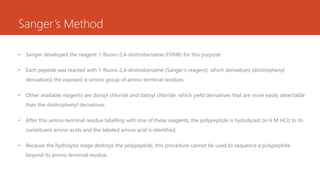 Sanger’s Method
• Sanger developed the reagent 1-fluoro-2,4-dinitrobenzene (FDNB) for this purpose
• Each peptide was reacted with 1-fluoro-2,4-dinitrobenzene (Sanger’s reagent), which derivatizes (dinitrophenyl
derivatives) the exposed α-amino group of amino terminal residues.
• Other available reagents are dansyl chloride and dabsyl chloride, which yield derivatives that are more easily detectable
than the dinitrophenyl derivatives.
• After this amino-terminal residue labelling with one of these reagents, the polypeptide is hydrolyzed (in 6 M HCl) to its
constituent amino acids and the labeled amino acid is identified.
• Because the hydrolysis stage destroys the polypeptide, this procedure cannot be used to sequence a polypeptide
beyond its amino-terminal residue.
 