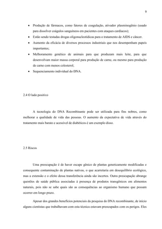 9



Produção de fármacos, como fatores de coagulação, ativador plasminogênio (usado
para dissolver coágulos sanguíneos em pacientes com ataques cardíacos);



Estão sendo testadas drogas oligonucleotídicas para o tratamento de AIDS e câncer.



Aumento da eficácia de diversos processos industriais que nos desempenham papeis
importantes;



Melhoramento genético de animais para que produzam mais leite, para que
desenvolvam maior massa corporal para produção de carne, ou mesmo para produção
de carne com menos colesterol;



Sequenciamento individual do DNA.

2.4 O lado positivo

A tecnologia do DNA Recombinante pode ser utilizada para fins nobres, como
melhorar a qualidade de vida das pessoas. O aumento da expectativa de vida através do
tratamento mais barato e acessível de diabéticos é um exemplo disso.

2.5 Riscos

Uma preocupação é de haver escape gênico de plantas geneticamente modificadas e
consequente contaminação de plantas nativas, o que acarretaria em desequilíbrio ecológico,
mas a extensão e o efeito dessa transferência ainda são incertos. Outra preocupação abrange
questões de saúde pública associadas à presença de produtos transgênicos em alimentos
naturais, pois não se sabe quais são as consequências ao organismo humano que possam
ocorrer em longo prazo.
Apesar dos grandes benefícios potenciais da pesquisa do DNA recombinante, de início
alguns cientistas que trabalhavam com esta técnica estavam preocupados com os perigos. Eles

 
