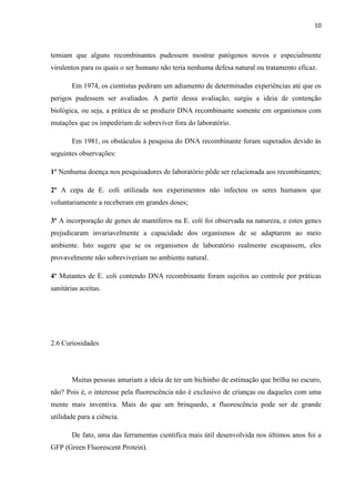 10

temiam que alguns recombinantes pudessem mostrar patógenos novos e especialmente
virulentos para os quais o ser humano não teria nenhuma defesa natural ou tratamento eficaz.
Em 1974, os cientistas pediram um adiamento de determinadas experiências até que os
perigos pudessem ser avaliados. A partir dessa avaliação, surgiu a ideia de contenção
biológica, ou seja, a prática de se produzir DNA recombinante somente em organismos com
mutações que os impediriam de sobreviver fora do laboratório.
Em 1981, os obstáculos à pesquisa do DNA recombinante foram superados devido ás
seguintes observações:
1º Nenhuma doença nos pesquisadores de laboratório pôde ser relacionada aos recombinantes;
2º A cepa de E. coli utilizada nos experimentos não infectou os seres humanos que
voluntariamente a receberam em grandes doses;
3º A incorporação de genes de mamíferos na E. coli foi observada na natureza, e estes genes
prejudicaram invariavelmente a capacidade dos organismos de se adaptarem ao meio
ambiente. Isto sugere que se os organismos de laboratório realmente escapassem, eles
provavelmente não sobreviveriam no ambiente natural.
4º Mutantes de E. coli contendo DNA recombinante foram sujeitos ao controle por práticas
sanitárias aceitas.

2.6 Curiosidades

Muitas pessoas amariam a ideia de ter um bichinho de estimação que brilha no escuro,
não? Pois é, o interesse pela fluorescência não é exclusivo de crianças ou daqueles com uma
mente mais inventiva. Mais do que um brinquedo, a fluorescência pode ser de grande
utilidade para a ciência.
De fato, uma das ferramentas cientifica mais útil desenvolvida nos últimos anos foi a
GFP (Green Fluorescent Protein).

 