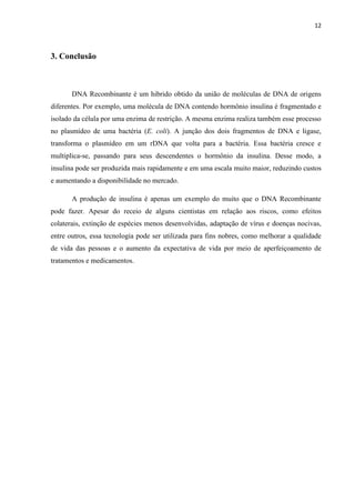 12

3. Conclusão

DNA Recombinante é um hibrido obtido da união de moléculas de DNA de origens
diferentes. Por exemplo, uma molécula de DNA contendo hormônio insulina é fragmentado e
isolado da célula por uma enzima de restrição. A mesma enzima realiza também esse processo
no plasmídeo de uma bactéria (E. coli). A junção dos dois fragmentos de DNA e ligase,
transforma o plasmídeo em um rDNA que volta para a bactéria. Essa bactéria cresce e
multiplica-se, passando para seus descendentes o hormônio da insulina. Desse modo, a
insulina pode ser produzida mais rapidamente e em uma escala muito maior, reduzindo custos
e aumentando a disponibilidade no mercado.
A produção de insulina é apenas um exemplo do muito que o DNA Recombinante
pode fazer. Apesar do receio de alguns cientistas em relação aos riscos, como efeitos
colaterais, extinção de espécies menos desenvolvidas, adaptação de vírus e doenças nocivas,
entre outros, essa tecnologia pode ser utilizada para fins nobres, como melhorar a qualidade
de vida das pessoas e o aumento da expectativa de vida por meio de aperfeiçoamento de
tratamentos e medicamentos.

 