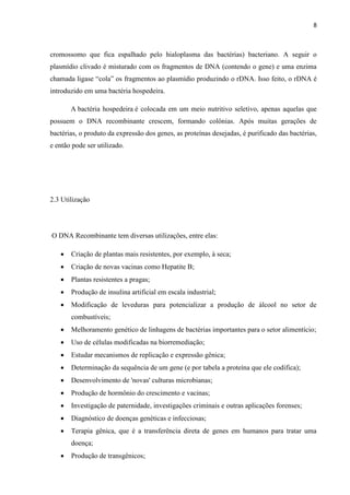 8

cromossomo que fica espalhado pelo hialoplasma das bactérias) bacteriano. A seguir o
plasmídio clivado é misturado com os fragmentos de DNA (contendo o gene) e uma enzima
chamada ligase “cola” os fragmentos ao plasmídio produzindo o rDNA. Isso feito, o rDNA é
introduzido em uma bactéria hospedeira.
A bactéria hospedeira é colocada em um meio nutritivo seletivo, apenas aquelas que
possuem o DNA recombinante crescem, formando colônias. Após muitas gerações de
bactérias, o produto da expressão dos genes, as proteínas desejadas, é purificado das bactérias,
e então pode ser utilizado.

2.3 Utilização

O DNA Recombinante tem diversas utilizações, entre elas:


Criação de plantas mais resistentes, por exemplo, à seca;



Criação de novas vacinas como Hepatite B;



Plantas resistentes a pragas;



Produção de insulina artificial em escala industrial;



Modificação de leveduras para potencializar a produção de álcool no setor de
combustíveis;



Melhoramento genético de linhagens de bactérias importantes para o setor alimentício;



Uso de células modificadas na biorremediação;



Estudar mecanismos de replicação e expressão gênica;



Determinação da sequência de um gene (e por tabela a proteína que ele codifica);



Desenvolvimento de 'novas' culturas microbianas;



Produção de hormônio do crescimento e vacinas;



Investigação de paternidade, investigações criminais e outras aplicações forenses;



Diagnóstico de doenças genéticas e infecciosas;



Terapia gênica, que é a transferência direta de genes em humanos para tratar uma
doença;



Produção de transgênicos;

 