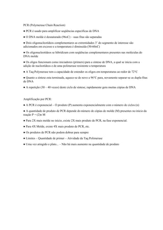 PCR (Polymerase Chain Reaction)
● PCR é usado para amplificar seqüências específicas de DNA
● O DNA molde é desnaturado (96oC) – suas fitas são separadas
● Dois oligonucleotídeos complementares as extremidades 3’ do segmento de interesse são
adicionados em excesso e a temperatura é diminuída (50-60oC)
● Os oligonucleotídeos se hibridizam com seqüências complementares presentes nas moléculas do
DNA molde
● Os oligos funcionam como iniciadores (primers) para a síntese de DNA, a qual se inicia com a
adição de nucleotídeos e de uma polimerase resistente a temperatura
● A Taq Polymerase tem a capacidade de estender os oligos em temperaturas ao redor de 72°C
● Quanto a síntese esta terminada, aquece-se de novo a 96°C para, novamente separar-se as dupla-fitas
de DNA
● A repetição (30 – 40 vezes) deste ciclo de síntese, rapidamente gera muitas cópias de DNA
Amplificação por PCR:
● A PCR é exponencial – O produto (P) aumenta exponencialmente com o número de ciclos (n)
● A quantidade de produto de PCR depende do número de cópias de molde (M) presentes no início da
reação P = (2)n M
● Para 2X mais molde no início, existe 2X mais produto de PCR, na fase exponencial.
● Para 4X Molde, existe 4X mais produto de PCR, etc.
● Os produtos de PCR não podem dobrar para sempre
● Limites – Quantidade de primer – Atividade da Taq Polimerase
● Uma vez atingido o plato... – Não há mais aumento na quantidade de produto
 