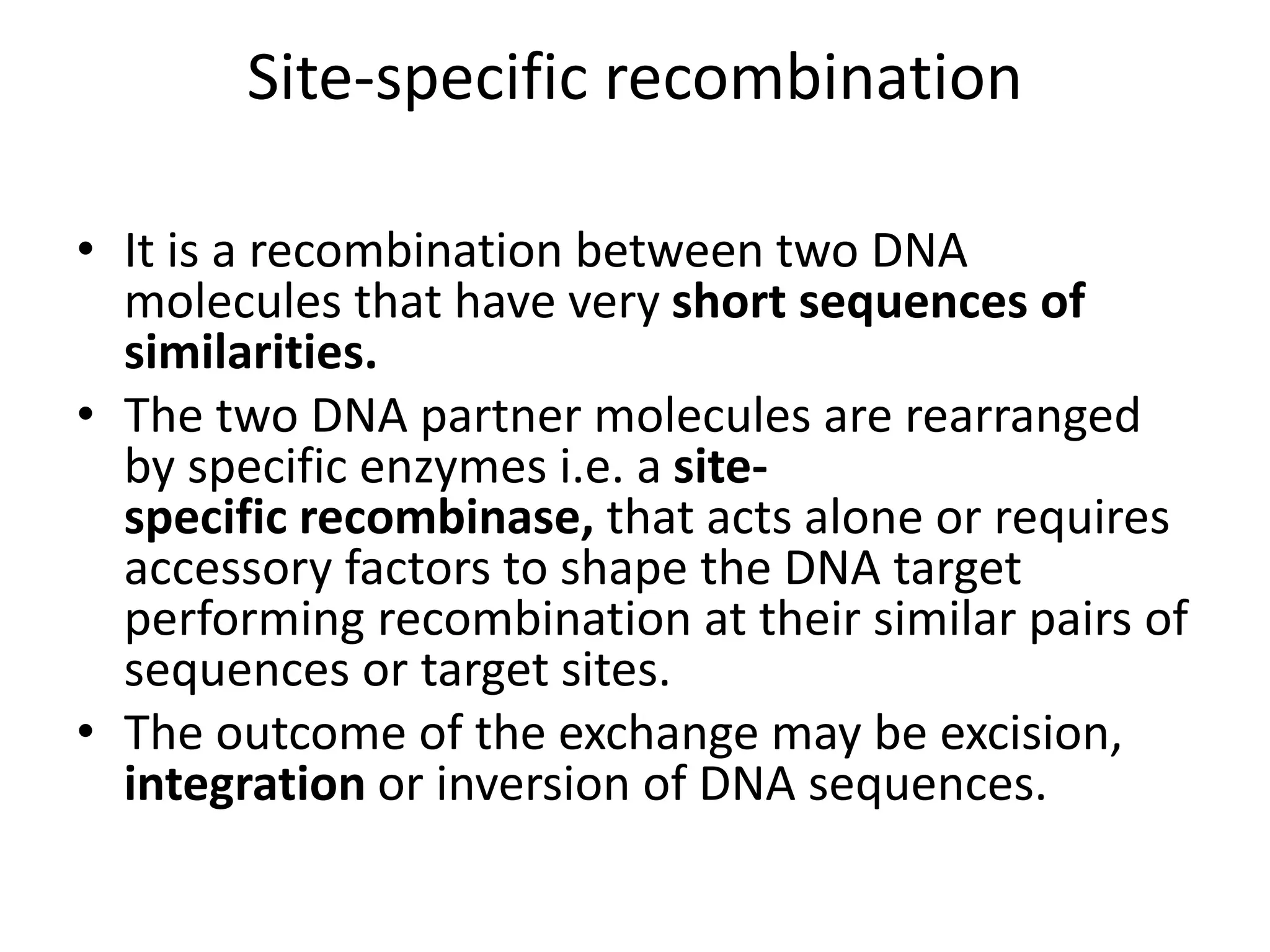 Site-specific recombination
• It is a recombination between two DNA
molecules that have very short sequences of
similarities.
• The two DNA partner molecules are rearranged
by specific enzymes i.e. a site-
specific recombinase, that acts alone or requires
accessory factors to shape the DNA target
performing recombination at their similar pairs of
sequences or target sites.
• The outcome of the exchange may be excision,
integration or inversion of DNA sequences.
 