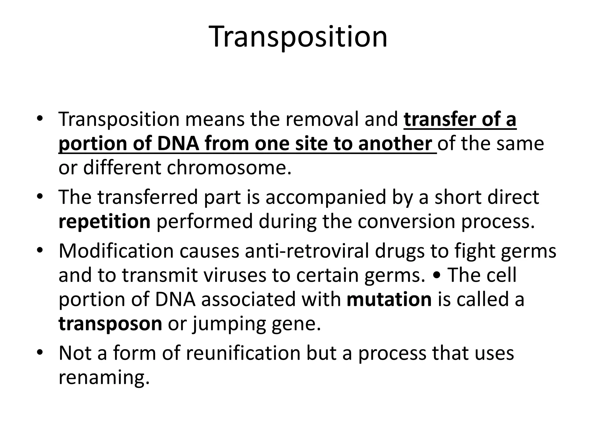 Transposition
• Transposition means the removal and transfer of a
portion of DNA from one site to another of the same
or different chromosome.
• The transferred part is accompanied by a short direct
repetition performed during the conversion process.
• Modification causes anti-retroviral drugs to fight germs
and to transmit viruses to certain germs. • The cell
portion of DNA associated with mutation is called a
transposon or jumping gene.
• Not a form of reunification but a process that uses
renaming.
 