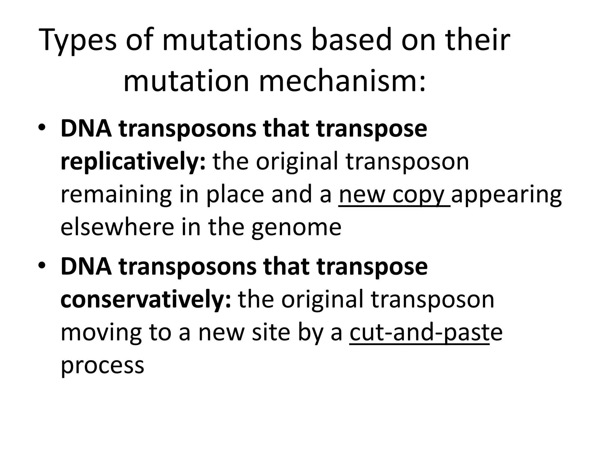 Types of mutations based on their
mutation mechanism:
• DNA transposons that transpose
replicatively: the original transposon
remaining in place and a new copy appearing
elsewhere in the genome
• DNA transposons that transpose
conservatively: the original transposon
moving to a new site by a cut-and-paste
process
 