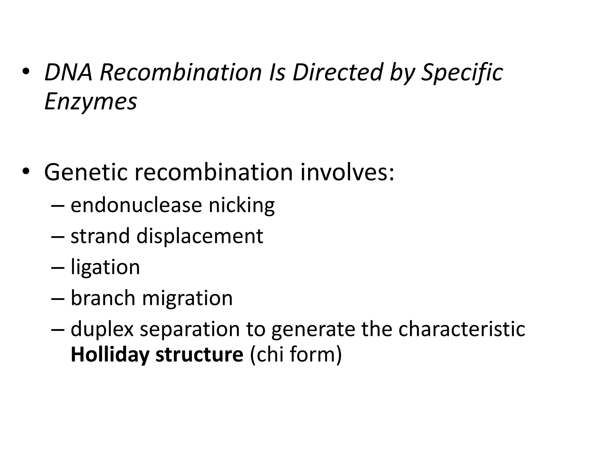 • DNA Recombination Is Directed by Specific 
Enzymes 
• Genetic recombination involves: 
– endonuclease nicking 
– strand displacement 
– ligation 
– branch migration 
– duplex separation to generate the characteristic 
Holliday structure (chi form) 
 