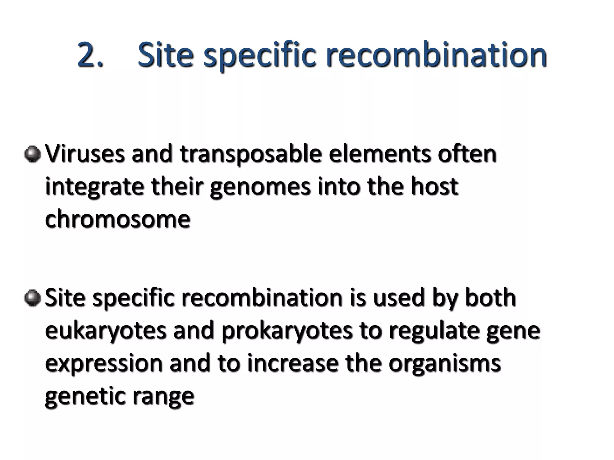 2. Site specific recombination 
Viruses and transposable elements often 
integrate their genomes into the host 
chromosome 
Site specific recombination is used by both 
eukaryotes and prokaryotes to regulate gene 
expression and to increase the organisms 
genetic range 
 