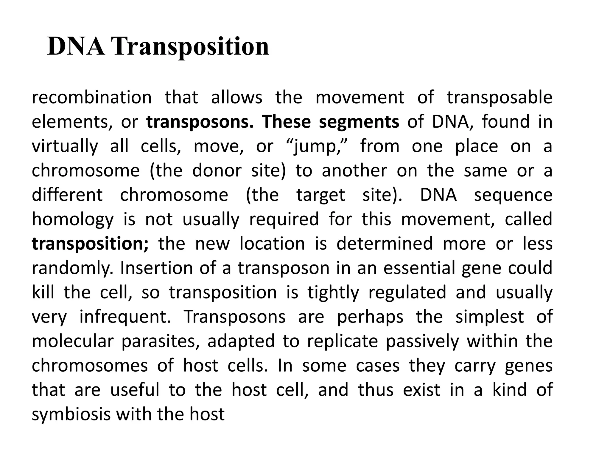 DNA Transposition 
recombination that allows the movement of transposable 
elements, or transposons. These segments of DNA, found in 
virtually all cells, move, or “jump,” from one place on a 
chromosome (the donor site) to another on the same or a 
different chromosome (the target site). DNA sequence 
homology is not usually required for this movement, called 
transposition; the new location is determined more or less 
randomly. Insertion of a transposon in an essential gene could 
kill the cell, so transposition is tightly regulated and usually 
very infrequent. Transposons are perhaps the simplest of 
molecular parasites, adapted to replicate passively within the 
chromosomes of host cells. In some cases they carry genes 
that are useful to the host cell, and thus exist in a kind of 
symbiosis with the host 
 