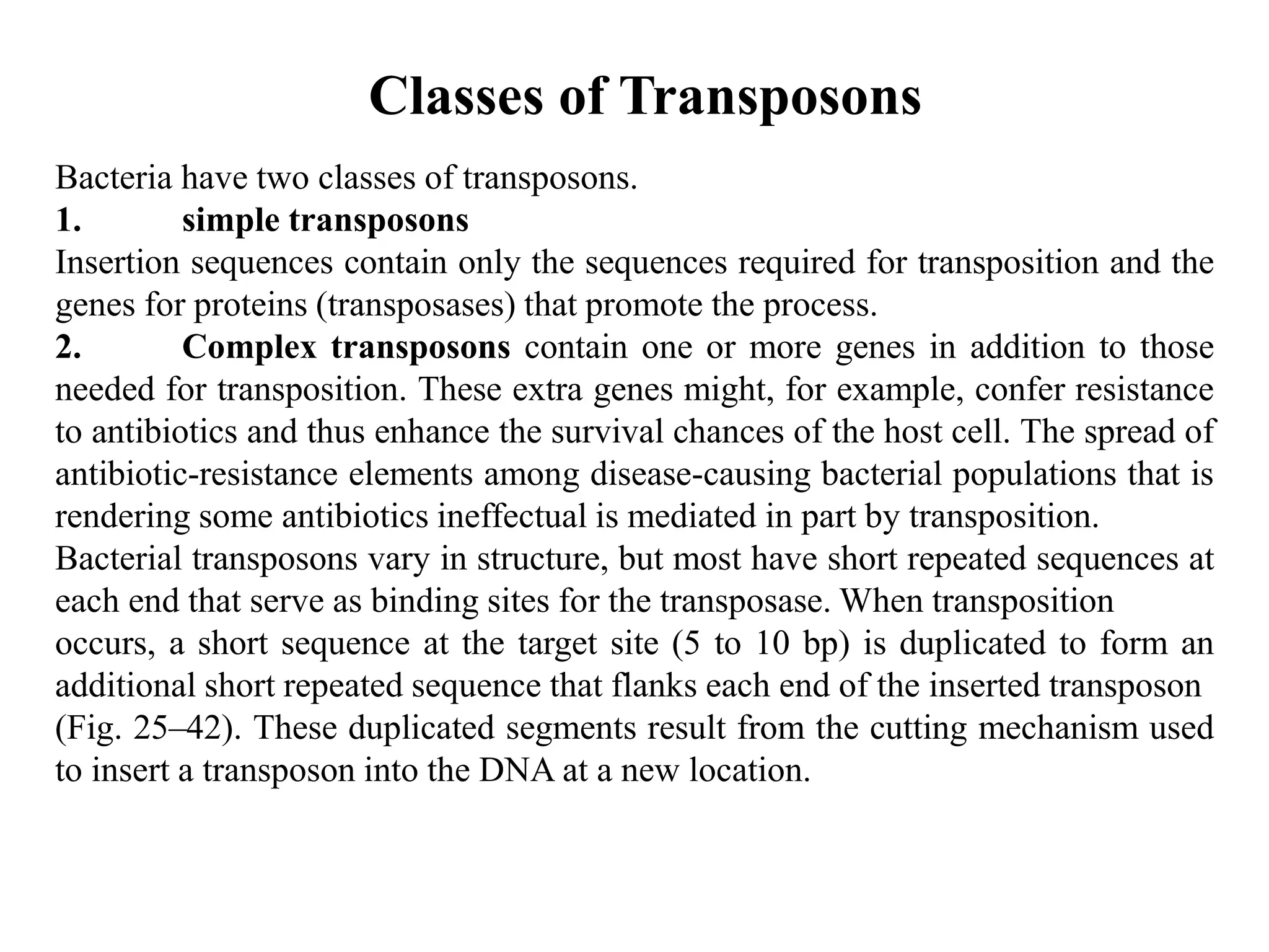 Classes of Transposons 
Bacteria have two classes of transposons. 
1. simple transposons 
Insertion sequences contain only the sequences required for transposition and the 
genes for proteins (transposases) that promote the process. 
2. Complex transposons contain one or more genes in addition to those 
needed for transposition. These extra genes might, for example, confer resistance 
to antibiotics and thus enhance the survival chances of the host cell. The spread of 
antibiotic-resistance elements among disease-causing bacterial populations that is 
rendering some antibiotics ineffectual is mediated in part by transposition. 
Bacterial transposons vary in structure, but most have short repeated sequences at 
each end that serve as binding sites for the transposase.When transposition 
occurs, a short sequence at the target site (5 to 10 bp) is duplicated to form an 
additional short repeated sequence that flanks each end of the inserted transposon 
(Fig. 25–42). These duplicated segments result from the cutting mechanism used 
to insert a transposon into the DNA at a new location. 
 