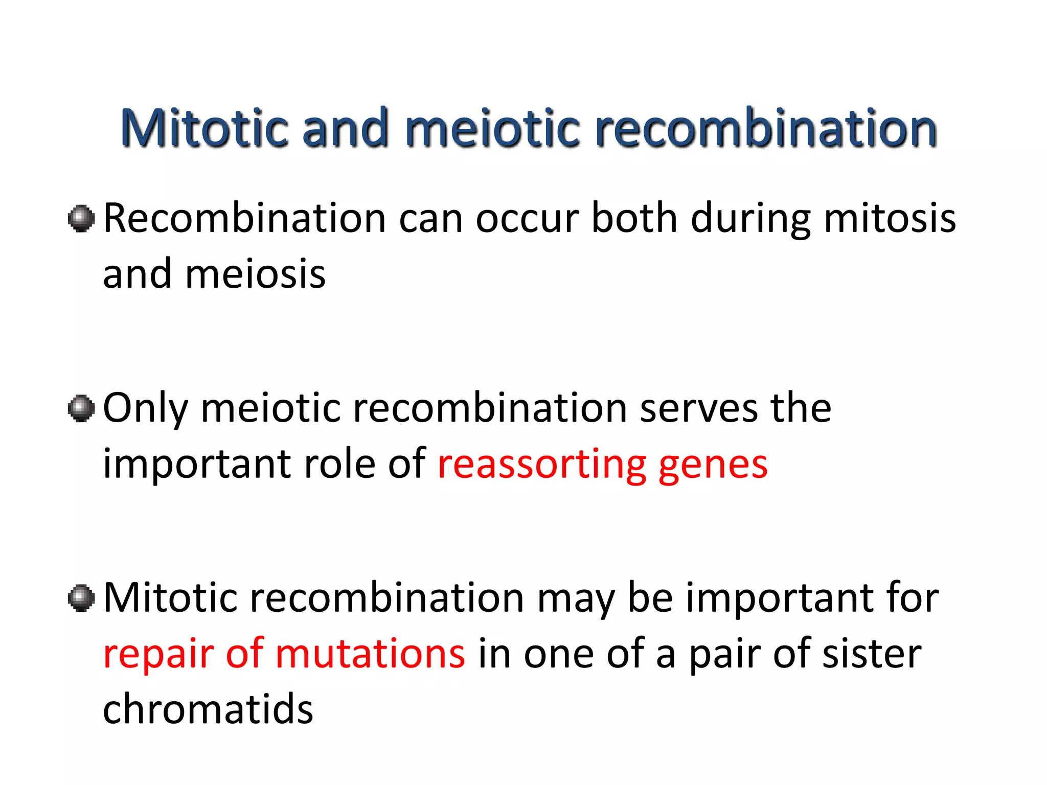 Mitotic and meiotic recombination 
Recombination can occur both during mitosis 
and meiosis 
Only meiotic recombination serves the 
important role of reassorting genes 
Mitotic recombination may be important for 
repair of mutations in one of a pair of sister 
chromatids 
 