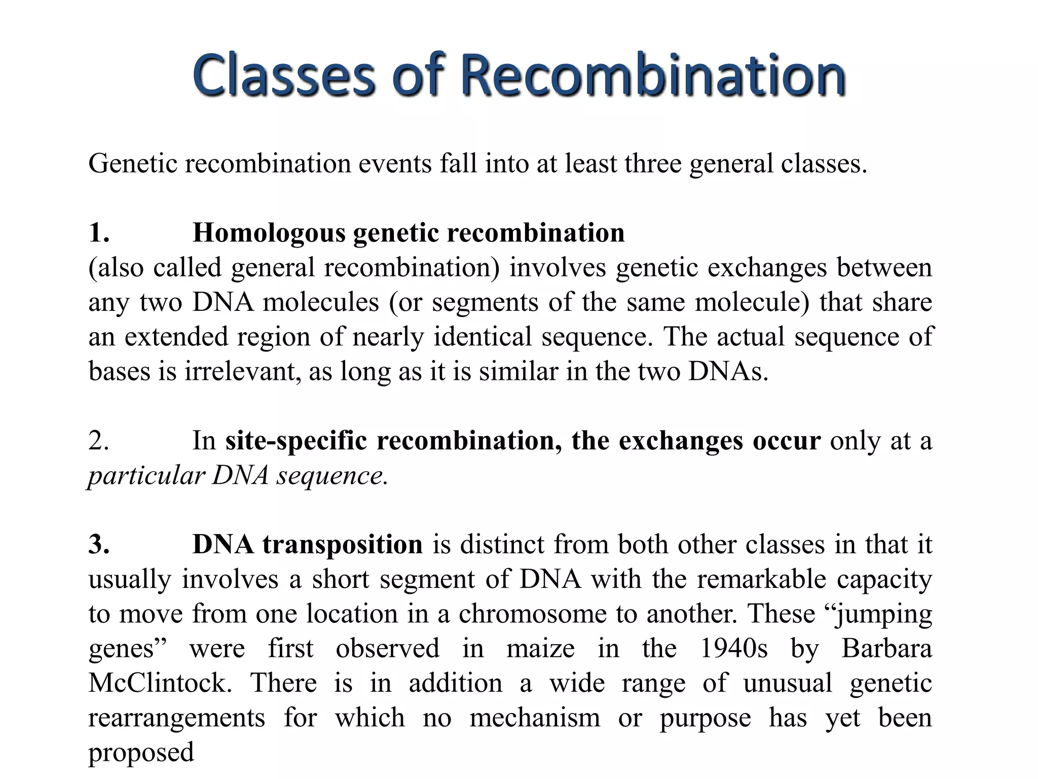 Classes of Recombination 
Genetic recombination events fall into at least three general classes. 
1. Homologous genetic recombination 
(also called general recombination) involves genetic exchanges between 
any two DNA molecules (or segments of the same molecule) that share 
an extended region of nearly identical sequence. The actual sequence of 
bases is irrelevant, as long as it is similar in the two DNAs. 
2. In site-specific recombination, the exchanges occur only at a 
particular DNA sequence. 
3. DNA transposition is distinct from both other classes in that it 
usually involves a short segment of DNA with the remarkable capacity 
to move from one location in a chromosome to another. These “jumping 
genes” were first observed in maize in the 1940s by Barbara 
McClintock. There is in addition a wide range of unusual genetic 
rearrangements for which no mechanism or purpose has yet been 
proposed 
 