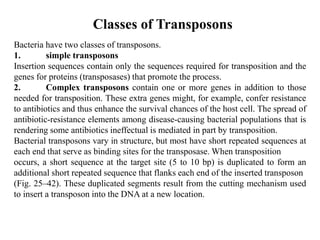 Classes of Transposons 
Bacteria have two classes of transposons. 
1. simple transposons 
Insertion sequences contain only the sequences required for transposition and the 
genes for proteins (transposases) that promote the process. 
2. Complex transposons contain one or more genes in addition to those 
needed for transposition. These extra genes might, for example, confer resistance 
to antibiotics and thus enhance the survival chances of the host cell. The spread of 
antibiotic-resistance elements among disease-causing bacterial populations that is 
rendering some antibiotics ineffectual is mediated in part by transposition. 
Bacterial transposons vary in structure, but most have short repeated sequences at 
each end that serve as binding sites for the transposase.When transposition 
occurs, a short sequence at the target site (5 to 10 bp) is duplicated to form an 
additional short repeated sequence that flanks each end of the inserted transposon 
(Fig. 25–42). These duplicated segments result from the cutting mechanism used 
to insert a transposon into the DNA at a new location. 
 