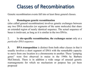 Classes of Recombination 
Genetic recombination events fall into at least three general classes. 
1. Homologous genetic recombination 
(also called general recombination) involves genetic exchanges between 
any two DNA molecules (or segments of the same molecule) that share 
an extended region of nearly identical sequence. The actual sequence of 
bases is irrelevant, as long as it is similar in the two DNAs. 
2. In site-specific recombination, the exchanges occur only at a 
particular DNA sequence. 
3. DNA transposition is distinct from both other classes in that it 
usually involves a short segment of DNA with the remarkable capacity 
to move from one location in a chromosome to another. These “jumping 
genes” were first observed in maize in the 1940s by Barbara 
McClintock. There is in addition a wide range of unusual genetic 
rearrangements for which no mechanism or purpose has yet been 
proposed 
 