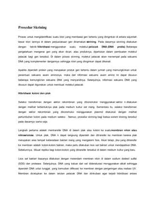 Prosedur Skrining
Proses untuk mengidentifikasi suatu klon yang membawa gen tertentu yang diinginkan di antara sejumlah
besar klon lainnya di dalam perpustakaan gen dinamakan skrining. Pada dasarnya skrining dilakukan
dengan teknik hibridisasi menggunakan suatu molekul pelacak DNA (DNA probe). Beberapa
pengetahuan mengenai gen yang akan dicari, atau produknya, diperlukan dalam pembuatan molekul
pelacak bagi gen tersebut. Di dalam proses skrining, molekul pelacak akan menempel pada sekuens
DNA yang komplementer dengannya sehingga klon yang diinginkan dapat dikenali.
Apabila diperoleh protein yang merupakan produk gen tertentu dalam jumlah yang memungkinkan untuk
penentuan sekuens asam aminonya, maka dari informasi sekuens asam amino ini dapat disusun
beberapa kemungkinan sekuens DNA yang menyandinya. Selanjutnya, informasi sekuens DNA yang
disusun dapat digunakan untuk membuat molekul pelacak.
Hibridisasi koloni dan plak
Seleksi transforman dengan vektor rekombinan yang dikonstruksi menggunakan vektor λ dilakukan
dengan melihat terbentuknya plak pada medium kultur sel inang. Sementara itu, seleksi transforman
dengan vektor rekombinan yang dikonstruksi menggunakan plasmid dilakukan dengan melihat
pertumbuhan koloni pada medium seleksi . Namun, prosedur skrining bagi kedua sistem kloning tersebut
pada dasarnya sama saja.
Langkah pertama adalah mentransfer DNA di dalam plak atau koloni ke suatumembran nilon atau
nitroselulosa. Untuk plak, DNA λ dapat langsung diperoleh dan ditransfer ke membran karena plak
merupakan area tempat keberadaan bakteri inang yang mengalami lisis. Akan tetapi, jika yang ditransfer
ke membran adalah koloni-koloni bakteri, maka perlu dilakukan lisis sel bakteri untuk mendapatkan DNA.
Sebelumnya, dibuat replika bagi koloni-koloni yang ditransfer tersebut di dalam medium kultur yang baru.
Lisis sel bakteri biasanya dilakukan dengan merendam membran nilon di dalam sodium dodesil sulfat
(SDS) dan protease. Selanjutnya, DNA yang keluar dari sel didenaturasi menggunakan alkali sehingga
diperoleh DNA untai tunggal, yang kemudian difiksasi ke membran dengan pengeringan atau iradiasi UV.
Membran dicelupkan ke dalam larutan pelacak DNA dan diinkubasi agar terjadi hibridisasi antara
 