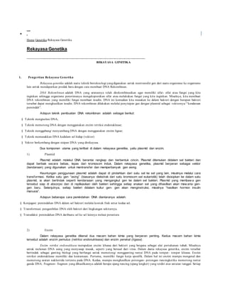 I nf or m asi Online
 .
Home Genetika Rekayasa Genetika
Rekayasa Genetika
----------------------------------------------------------------------------------------------------------------
REKAYASA GENETIKA
1. Pengertian Rekayasa Genetika
Rekayasa genetika adalah suatu teknik bioteknologi yangdigunakan untuk mentransfer gen dari suatu organisme ke organisme
lain untuk mendapatkan produk baru dengan cara membuat DNA Rekombinan.
DNA Rekombinan adalah DNA yang urutannya telah direkombinasikan agar memiliki sifat- sifat atau fungsi yang kita
inginkan sehingga organisme penerimanya mengekspresikan sifat atau melakukan fungsi yang kita inginkan. Misalnya, kita membuat
DNA rekombinan yang memiliki fungsi membuat insulin. DNA ini kemudian kita masukan ke dalam bakteri dengan harapan bakteri
tersebut dapat menghasilkan insulin. DNA rekombinan dilakukan melalui penyisipan gen dengan plasmid sebagai vektornya/ “kendaraan
pemindah”.
Adapun teknik pembuatan DNA rekombinan adalah sebagai berikut:
§ Teknik mengisolasi DNA;
§ Teknik memotong DNA dengan menggunakan enzim retriksi endonuklease;
§ Teknik menggabung/ menyambung DNA dengan menggunakan enzim ligase;
§ Teknik memasukkan DNA kedalam sel hidup (vektor)
§ Vektor berkembang dengan sisipan DNA yang direkayasa.
Dua komponen utama yang terlibat di dalam rekayasa genetika, yaitu plasmid dan enzim.
1) Plasmid
Plasmid adalah molekul DNA berantai rangkap dan berbentuk cincin. Plasmid ditemukan didalam sel bakteri dan
dapat berbiak secara bebas, lepas dari kromosom induk. Dalam rekayasa genetika, plasmid berperan sebagai vektor
(kendaraan) yang digunakan untuk mentransfer dan memperbanyak gen asing.
Keuntungan penggunaan plasmid adalah dapat di pindahkan dari satu sel ke sel yang lain, misalnya melalui cara
transformasi. Ketika satu gen “asing” (biasanya diekstrak dari satu kromosom sel eukariotik) telah disisipkan ke dalam satu
plasmid, ia akan bertindak seperti kendaraaan yang mengangkut gen ke dalam sel bakteri. Plasmid yang membaw a gen
tersebut siap di absorpsi dan di replikasikan oleh bakteri sehingga setiap anakan sel yang dihasilkan akan mew arisi gen-
gen baru. Selanjutnya, setiap bakteri didalam kultur gen- gen akan menginstruksi, misalnya “hasilkan hormon insulin
manusia”.
Adapun beberapa cara pemindahan DNA diantaranya adalah:
§ Konjugasi: pemindahan DNA dalam sel bakteri melalui kontak fisik antar kedua sel.
§ Transformasi: pengambilan DNA oleh bakteri dari lingkungan sekitarnya.
§ Transduksi: pemindahan DNA daribsatu sel ke sel lainnya melaui perantara
2) Enzim
Dalam rekayasa genetika dikenal dua macam bahan kimia yang berperan penting. Kedua macam bahan kimia
tersebut adalah enzim pemutus (retriksi endonuklease) dan enzim perekat (ligase).
Enzim retriksi endonuklease merupakan enzim khusus dari bakteri yang berguna sebagai alat pertahanan tubuh. Misalnya
untuk melawan DNA asing yang menyusup masuk, seperti yang berasal dari virus. Dalam dunia rekayasa genetika, enzim tersebut
bertindak sebagai gunting biologi yang berfungsi untuk memotong/ menggunting rantai DNA pada tempat- tempat khusus. Enzim
retriksi endonuklease memiliki dua keutamaan. Pertama, memiliki fungsi kerja spesifik. Dalam hal ini enzim mampu mengenal dan
memotong urutan nukleotida tertentu pada DNA. Kedua, mampu menghasilkan potongan- potongan runcingketika memotong rantai
ganda DNA. Fragmen- fragmen yang dihasilkannya adalah berupa ujung runcing (ujung lengket) yang terdiri atas untaian tunggal. Setiap
 