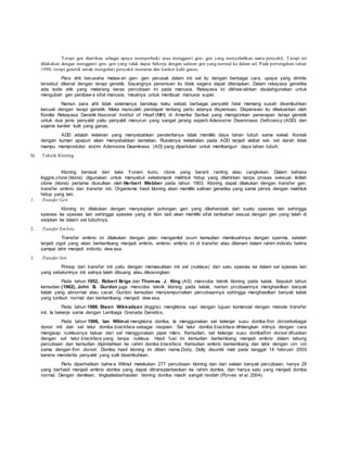 Terapi gen diartikan sebagai upaya memperbaiki atau mengganti gen- gen yang menyebabkan suatu penyakit. Terapi ini
dilakukan dengan mengganti gen- gen yang tidak dapat bekerja dengan salinan gen yang normal ke dalam sel. Pada pertengahan tahun
1990, terapi genetik untuk mengobati penyakit menurun dan kanker kulit ganas.
Para ahli berusaha melaw an gen- gen perusak dalam inti sel itu dengan berbagai cara, upaya yang dirintis
tersebut dikenal dengan terapi genetik. Sayangnya penemuan itu tidak segera dapat diterapkan. Dalam rekayasa genetika
ada kode etik yang melarang keras percobaan ini pada manusia. Rekayasa ini dikhaw atirkan disalahgunakan untuk
mengubah gen pembaw a sifat manusia, misalnya untuk membuat manusia super.
Namun para ahli tidak selamanya bersikap kaku sebab berbagai penyakit fatal memang susah disembuhkan
kecuali dengan terapi genetik. Maka munculah pendapat tentang perlu adanya dispensasi. Dispensasi itu dikeluarkan oleh
Komite Rekayasa Genetik Nasional Institut of Healt (NIH) di Amerika Serikat yang mengizinkan penerapan terapi genetik
untuk dua jenis penyakit yaitu penyakit menurun yang sangat jarang seperti Adenosine Deaminase Deficiency (ADD) dan
sejenis kanker kulit yang ganas.
ADD adalah kelainan yang menyebabkan penderitanya tidak memiliki daya tahan tubuh sama sekali. Kontak
dengan kuman apapun akan menyebabkan kematian. Rusaknya kekebalan pada ADD terjadi akibat sel- sel darah tidak
mampu memproduksi enzim Adenosine Deaminase (AD) yang diperlukan untuk membangun daya tahan tubuh.
b) Teknik Kloning
Kloning berasal dari kata Yunani kuno, clone yang berarti ranting atau cangkokan. Dalam bahasa
Inggris,clone (klona) digunakan untuk menyebut sekelompok makhluk hidup yang dilahirkan tanpa proses seksual. Istilah
clone (klona) pertama diusulkan oleh Herbert Webber pada tahun 1903. Kloning dapat dilakukan dengan transfer gen,
transfer embrio dan transfer inti. Organisme hasil kloning akan memiliki salinan genetika yang sama persis dengan makhluk
hidup yang lain.
1. Transfer Gen
Kloning ini dilakukan dengan menyisipkan potongan gen yang dikehendaki dari suatu spesies lain sehingga
spesies ke spesies lain sehingga spesies yang di klon tadi akan memiliki sifat tambahan sesuai dengan gen yang telah di
sisipkan ke dalam sel tubuhnya.
2. Transfer Embrio
Transfer embrio ini dilakukan dengan jalan mengambil ovum kemudian membuahinya dengan sperma, setelah
terjadi zigot yang akan berkembang menjadi embrio, embrio- embrio ini di transfer atau ditanam dalam rahim individu betina
sampai lahir menjadi individu dew asa.
3. Transfer Inti
Prinsip dari transfer inti yaitu dengan memasukkan inti sel (nukleus) dari satu spesies ke dalam sel spesies lain
yang sebelumnya inti selnya telah dibuang atau dikosongkan.
Pada tahun 1952, Robert Brigs dan Thomas J. King (AS) mencoba teknik kloning pada katak. Sepuluh tahun
kemudian (1962), John B. Gurdon juga mencoba teknik kloning pada katak, namun prcobaannya menghasilkan banyak
katak yang abnormal atau cacat. Gurdon kemudian menyempurnakan percobaannya sehingga menghasilkan banyak katak
yang tumbuh normal dan berkembang menjadi dew asa.
Pada tahun 1986, Steen Wikkadsen (Inggris) mengklona sapi dengan tujuan komersial dengan metode transfer
inti. Ia bekerja sama dengan Lembaga Grenada Genetics.
Pada tahun 1996, Ian Wilmut mengklona domba. Ia menggunakan sel kelenjar susu domba finn dorsetsebagai
donor inti dan sel telur domba blackface sebagai resipien. Sel telur domba blackface dihilangkan intinya dengan cara
mengisap nukleusnya keluar dari sel menggunakan pipet mikro. Kemudian, sel kelenjar susu dombafinn dorset difusikan
dengan sel telur blackface yang tanpa nukleus. Hasil fusi ini kemudian berkembang menjadi embrio dalam tabung
percobaan dan kemudian dipindahkan ke rahim domba blackface. Kemudian embrio berkembang dan lahir dengan ciri- ciri
sama dengan finn dorset. Domba hasil kloning ini diberi nama Dolly. Dolly disuntik mati pada tanggal 14 februari 2003
karena menderita penyakit yang sulit disembuhkan.
Perlu diperhatikan bahw a Wilmut melakukan 277 percobaan kloning dan dari sekian banyak percobaan, hanya 29
yang berhasil menjadi embrio domba yang dapat ditransplantasikan ke rahim domba, dan hanya satu yang menjadi domba
normal. Dengan demikian, tingkatkeberhasilan kloning domba masih sangat rendah (Purves et al. 2004).
 