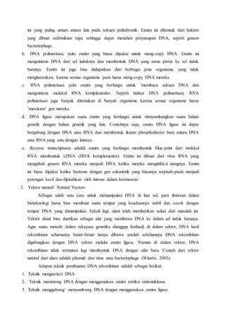 ini yang paling umum antara lain pada sekuen palindromik. Enzim ini dibentuk dari bakteri
yang dibuat sedemikian rupa sehingga dapat menahan penyusupan DNA, seperti genom
bacteriophage.
b. DNA polimerisasi, yaitu enzim yang biasa dipakai untuk meng-copy DNA. Enzim ini
mengsintesis DNA dari sel induknya dan membentuk DNA yang sama persis ke sel induk
barunya. Enzim ini juga bisa didapatkan dari berbagai jenis organisme, yang tidak
mengherankan, karena semua organisme pasti harus meng-copy DNA mereka.
c. RNA polimerisasi yaitu enzim yang berfungsi untuk ’membaca sekuen DNA dan
mengsintesis molekul RNA komplementer. Seperti halnya DNA polimerisasi, RNA
polimerisasi juga banyak ditemukan di banyak organisme karena semua organisme harus
’merekam’ gen mereka.
d. DNA ligase merupakan suatu enzim yang berfungsi untuk menyambungkan suatu bahan
genetik dengan bahan genetik yang lain. Contohnya saja, enzim DNA ligase ini dapat
bergabung dengan DNA atau RNA dan membentuk ikatan phosphodiester baru antara DNA
atau RNA yang satu dengan lainnya.
e. Reverse transcriptases adalah enzim yang berfungsi membentuk blue-print dari molekul
RNA membentuk cDNA (DNA komplementer). Enzim ini dibuat dari virus RNA yang
mengubah genom RNA mereka menjadi DNA ketika mereka menginfeksi inangnya. Enzim
ini biasa dipakai ketika bertemu dengan gen eukariotik yang biasanya terpisah-pisah menjadi
potongan kecil dan dipisahkan oleh introns dalam kromosom.
2. Vektor natural/ Natural Vectors
Sebagai salah satu cara untuk memanipulasi DNA di luar sel, para ilmuwan dalam
bioteknologi harus bisa membuat suatu tempat yang keadaannya stabil dan cocok dengan
tempat DNA yang dimanipulasi. Sekali lagi, alam telah memberikan solusi dari masalah ini.
Vektor disini bisa diartikan sebagai alat yang membawa DNA ke dalam sel induk barunya.
Agar suatu metode dalam rekayasa genetika dianggap berhasil, di dalam vektor, DNA hasil
rekombinan seharusnya benar-benar hanya dibawa setelah sebelumnya DNA rekombinan
digabungkan dengan DNA vektor melalui enzim ligase. Namun di dalam vektor, DNA
rekombinan tidak termutasi lagi membentuk DNA dengan sifat baru. Contoh dari vektor
natural dari alam adalah plasmid dan virus atau bacteriophage (Witarto, 2005).
Adapun teknik pembuatan DNA rekombinan adalah sebagai berikut:
1. Teknik mengisolasi DNA
2. Teknik memotong DNA dengan menggunakan enzim retriksi endonuklease
3. Teknik menggabung/ menyambung DNA dengan menggunakan enzim ligase
 