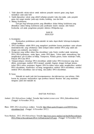 1. Telah diperoleh vaksin-vaksin untuk melawan penyakit mencret ganas yang dapat
mematikan anak-anak babi
2. Sudah dipasarkan vaksin yang efektif terhadap penyakit kuku dan mulut, yaitu penyakit
ganas dan sangat menular pada sapi, domba, kambing, rusa dan babi
4. Bidang Kedokteran
Gen-gen bagi beberapa protein yang dibutuhkan dalam bidang kedokteran yang
dibutuhkan dalam bidang kedokteran yaitu pembuatan insulin manusia oleh bakteri
Eschrechia coli untuk pengobatan penyakit diabetes (Wikipedia.org).
BAB III
PENUTUP
A. Kesimpulan
Berdasarkan pembahasan pada makalah ini maka dapat ditarik beberapa kesimpulan
sebagai berikut :
1. DNA rekombinan adalah DNA yang mengalami perubahan karena penyisipan suatu sekuens
deuksinukleotida yang sebelumnya tidak terdapat dalam molekul DNA yang sudah ada
dengan cara enzimatik atau kimiawi.
2. Komponen yang terlibat dalam Dna rekombinasi yaitu Enzim restriksi untuk memotong
DNA, DNA polymerase, enzim ligase, enzim DNA ligase, Vektor untuk menyambung dan
mengklonkan gen di dalam sel hidup, Transposon, Pustaka genom, Enzim transkripsi balik,
Pelacak DNA atau RNA
3. Tahapan-tahapan teknologi DNA rekombinan adalah isolasi DNA kromosom yang akan
diklon, pemotongan molekul DNA menjadi sejumlah fragmen dengan berbagai ukuran,
isolasi DNA vektor, penyisipan fragmen DNA ke dalam vektor untuk menghasilkan molekul
DNA rekombinan, transformasi sel inang menggunakan molekul DNA rekombinan, reisolasi
molekul DNA rekombinan dari sel inang, dan analisis DNA rekombinan.
B. Saran
Makalah ini masih jauh dari kesempurnaannya dan informasinya pun terbatas. Oleh
karena itu, penyusun menyarankan agar pembaca mencari literature lain yang membahas
mengenai judul dari makalah ini.
DAFTAR PUSTAKA
Anshori. DNA Rekombinan. (online) Tersedia http://anshori.comuv.com/ DNA_Rekombinan.html.
(Tanggal 16 November 2012).
Ilham. 2009. DNA rekombinan. (online). Tersedia http://ilham-gantz.blogspot.com/2009/03/dna-
rekombinan.html. (Tanggal 16 November 2012.)
News Medical., 2012. DNA Rekombinan. Tersedia http://www.news-medical.net/health/Recombinant-
DNA-What-is-Recombinant-DNA-%28Indonesian%29.aspx. (Tanggal 16 November 2012).
 