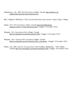Tjahjoleksono, Aris., 2009. DNA Rekombinan. (Online) Tersedia http://web.ipb.ac.id/-
tpb/files/materi/genetika/dna/rekombinan.htm
Rifa’I, Muhaimin PhD.Med.Sc. 2010. Genetika Rekombinasi dan Populasi. Galaxy Science. Malang.
Satriani. 2011. DNA rekombinan. (online) Tersedia http://satriani09ngeblog.
blogspot.com/2011/12/dna-rekombinan.html (Tanggal 16 November 2012).
Wikipedia. 2011. Recombinant DNA. (Online) Tersedia
http://en.wikipedia.org/wiki/Recombinant_DNA (Tanggal 16 November 2012).
Wikipedia. 2011. Teknologi DNA rekombinan. (Online) Tersedia
http://ms.wikipedia.org/wiki/Teknologi_DNA_rekombinan. (Tanggal 16 November 2012).
Witarto, A.B., 2005. Inspirator Kemajuan Iptek. Pusat Penelitian Bioteknologi – LIPI. (Online)
Tersedia http://www.beritaiptek.com/zberita-beritaiptek-2005 (Tanggal 16 November 2012).
 