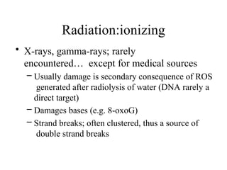 Radiation:ionizing
• X-rays, gamma-rays; rarely
encountered… except for medical sources
– Usually damage is secondary consequence of ROS
generated after radiolysis of water (DNA rarely a
direct target)
– Damages bases (e.g. 8-oxoG)
– Strand breaks; often clustered, thus a source of
double strand breaks
 