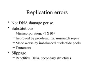 Replication errors
• Not DNA damage per se.
• Substitutions
– Misincorporation: <1X10-6
– Improved by proofreading, mismatch repair
– Made worse by imbalanced nucleotide pools
– Tautomers
• Slippage
– Repetitive DNA, secondary structures
 