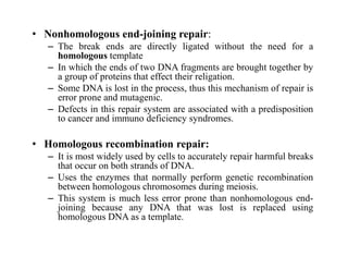 • Nonhomologous end-joining repair:
– The break ends are directly ligated without the need for a
homologous template
– In which the ends of two DNA fragments are brought together by
a group of proteins that effect their religation.
– Some DNA is lost in the process, thus this mechanism of repair is
error prone and mutagenic.
– Defects in this repair system are associated with a predisposition
to cancer and immuno deficiency syndromes.
• Homologous recombination repair:
– It is most widely used by cells to accurately repair harmful breaks
that occur on both strands of DNA.
– Uses the enzymes that normally perform genetic recombination
between homologous chromosomes during meiosis.
– This system is much less error prone than nonhomologous end-
joining because any DNA that was lost is replaced using
homologous DNA as a template.
 
