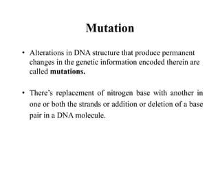 Mutation
• Alterations in DNA structure that produce permanent
changes in the genetic information encoded therein are
called mutations.
• There’s replacement of nitrogen base with another in
one or both the strands or addition or deletion of a base
pair in a DNA molecule.
 