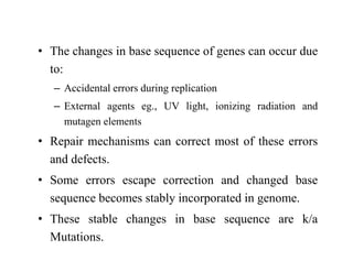 • The changes in base sequence of genes can occur due
to:
– Accidental errors during replication
– External agents eg., UV light, ionizing radiation and
mutagen elements
• Repair mechanisms can correct most of these errors
and defects.
• Some errors escape correction and changed base
sequence becomes stably incorporated in genome.
• These stable changes in base sequence are k/a
Mutations.
 