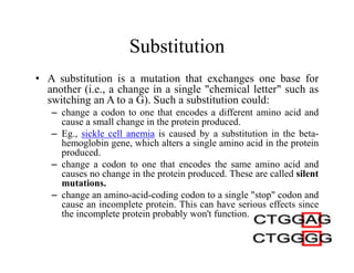 Substitution
• A substitution is a mutation that exchanges one base for
another (i.e., a change in a single "chemical letter" such as
switching an A to a G). Such a substitution could:
– change a codon to one that encodes a different amino acid and
cause a small change in the protein produced.
– Eg., sickle cell anemia is caused by a substitution in the beta-
hemoglobin gene, which alters a single amino acid in the protein
produced.
– change a codon to one that encodes the same amino acid and
causes no change in the protein produced. These are called silent
mutations.
– change an amino-acid-coding codon to a single "stop" codon and
cause an incomplete protein. This can have serious effects since
the incomplete protein probably won't function.
 