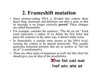 2. Frameshift mutation
• Since protein-coding DNA is divided into codons three
bases long, insertions and deletions can alter a gene so that
its message is no longer correctly parsed. These changes
are called frameshifts.
• For example, consider the sentence, "The fat cat sat." Each
word represents a codon. If we delete the first letter and
parse the sentence in the same way, it doesn't make sense.
• In frameshifts, a similar error occurs at the DNA level,
causing the codons to be parsed incorrectly. This usually
generates truncated proteins that are as useless as "hef atc
ats at" is uninformative.
• There are other types of mutations as well, but this short list
should give you an idea of the possibilities.
 