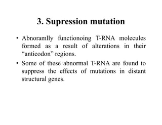 3. Supression mutation
• Abnoramlly functionoing T-RNA molecules
formed as a result of alterations in their
“anticodon” regions.
• Some of these abnormal T-RNA are found to
suppress the effects of mutations in distant
structural genes.
 