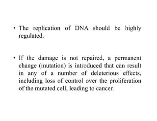 • The replication of DNA should be highly
regulated.
• If the damage is not repaired, a permanent
change (mutation) is introduced that can result
in any of a number of deleterious effects,
including loss of control over the proliferation
of the mutated cell, leading to cancer.
 