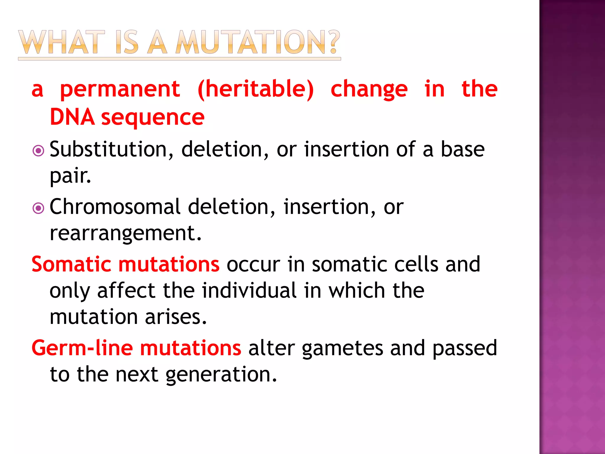 a permanent (heritable) change in the
DNA sequence
 Substitution, deletion, or insertion of a base
pair.
 Chromosomal deletion, insertion, or
rearrangement.
Somatic mutations occur in somatic cells and
only affect the individual in which the
mutation arises.
Germ-line mutations alter gametes and passed
to the next generation.
 
