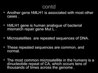 contd
• Another gene hMLH1 is associated with most other
cases .
• hMLH1 gene is human analogue of bacterial
mismatch repair gene Mut L .
• Microsatellites are repeated sequences of DNA.
• These repeated sequences are common, and
normal.
• The most common microsatellite in the humans is a
dinucleotide repeat of CA, which occurs tens of
thousands of times across the genome .
 