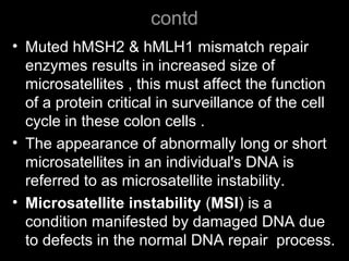 contd
• Muted hMSH2 & hMLH1 mismatch repair
enzymes results in increased size of
microsatellites , this must affect the function
of a protein critical in surveillance of the cell
cycle in these colon cells .
• The appearance of abnormally long or short
microsatellites in an individual's DNA is
referred to as microsatellite instability.
• Microsatellite instability (MSI) is a
condition manifested by damaged DNA due
to defects in the normal DNA repair process.
 