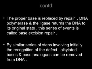 contd
• The proper base is replaced by repair , DNA
polymerase & the ligase returns the DNA to
its original state , this series of events is
called base excision repair .
• By similar series of steps involving initially
the recognition of the defect , alkylated
bases & base analogues can be removed
from DNA .
 