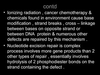 contd
• Ionizing radiation , cancer chemotherapy &
chemicals found in environment cause base
modification , strand breaks , cross – linkage
between bases on opposite strand or
between DNA protein & numerous other
defects are repaired by this mechanism .
• Nucleotide excision repair is complex
process involves more gene products than 2
other types of repair , essentially involves
hydrolysis of 2 phosphodiester bonds on the
strand containing the defect .
 