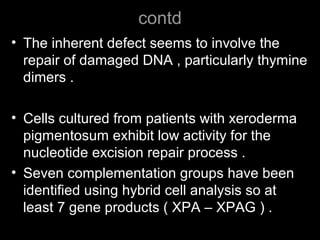 contd
• The inherent defect seems to involve the
repair of damaged DNA , particularly thymine
dimers .
• Cells cultured from patients with xeroderma
pigmentosum exhibit low activity for the
nucleotide excision repair process .
• Seven complementation groups have been
identified using hybrid cell analysis so at
least 7 gene products ( XPA – XPAG ) .
 