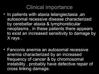 Clinical importance
• In patients with ataxia telangiectasia ,an
autosomal recessive disease characterized
by cerebellar ataxia & lymphoreticular
neoplasms , in these patients there appears
to exist an increased sensitivity to damage by
X rays .
• Fanconis anemia an autosomal recessive
anemia characterized by an increased
frequency of cancer & by chromosomal
instability , probably have defective repair of
cross linking damage.
 