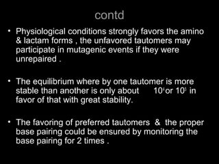 contd
• Physiological conditions strongly favors the amino
& lactam forms , the unfavored tautomers may
participate in mutagenic events if they were
unrepaired .
• The equilibrium where by one tautomer is more
stable than another is only about 104
or 105
in
favor of that with great stability.
• The favoring of preferred tautomers & the proper
base pairing could be ensured by monitoring the
base pairing for 2 times .
 