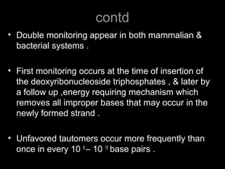 contd
• Double monitoring appear in both mammalian &
bacterial systems .
• First monitoring occurs at the time of insertion of
the deoxyribonucleoside triphosphates , & later by
a follow up ,energy requiring mechanism which
removes all improper bases that may occur in the
newly formed strand .
• Unfavored tautomers occur more frequently than
once in every 10 8
– 10 10
base pairs .
 