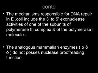 contd
• The mechanisms responsible for DNA repair
in E .coli include the 3’ to 5’ exonuclease
activities of one of the subunits of
polymerase III complex & of the polymerase I
molecule .
• The analogous mammalian enzymes ( α &
δ ) do not posses nuclease proofreading
function.
 