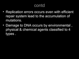 contd
• Replication errors occurs even with efficient
repair system lead to the accumulation of
mutations.
• Damage to DNA occurs by environmental ,
physical & chemical agents classified to 4
types .
 