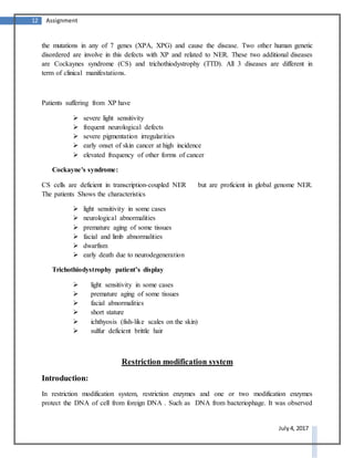 12 Assignment
July 4, 2017
the mutations in any of 7 genes (XPA, XPG) and cause the disease. Two other human genetic
disordered are involve in this defects with XP and related to NER. These two additional diseases
are Cockaynes syndrome (CS) and trichothiodystrophy (TTD). All 3 diseases are different in
term of clinical manifestations.
Patients suffering from XP have
 severe light sensitivity
 frequent neurological defects
 severe pigmentation irregularities
 early onset of skin cancer at high incidence
 elevated frequency of other forms of cancer
Cockayne's syndrome:
CS cells are deficient in transcription-coupled NER but are proficient in global genome NER.
The patients Shows the characteristics
 light sensitivity in some cases
 neurological abnormalities
 premature aging of some tissues
 facial and limb abnormalities
 dwarfism
 early death due to neurodegeneration
Trichothiodystrophy patient’s display
 light sensitivity in some cases
 premature aging of some tissues
 facial abnormalities
 short stature
 ichthyosis (fish-like scales on the skin)
 sulfur deficient brittle hair
Restriction modification system
Introduction:
In restriction modification system, restriction enzymes and one or two modification enzymes
protect the DNA of cell from foreign DNA . Such as DNA from bacteriophage. It was observed
 