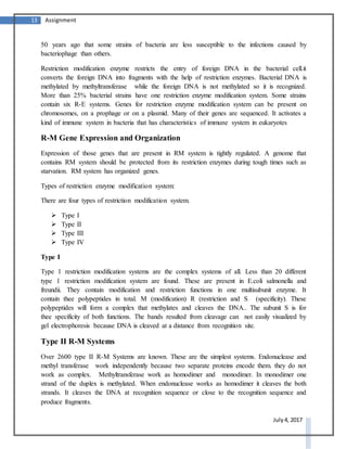 13 Assignment
July 4, 2017
50 years ago that some strains of bacteria are less susceptible to the infections caused by
bacteriophage than others.
Restriction modification enzyme restricts the entry of foreign DNA in the bacterial cell.it
converts the foreign DNA into fragments with the help of restriction enzymes. Bacterial DNA is
methylated by methyltransferase while the foreign DNA is not methylated so it is recognized.
More than 25% bacterial strains have one restriction enzyme modification system. Some strains
contain six R-E systems. Genes for restriction enzyme modification system can be present on
chromosomes, on a prophage or on a plasmid. Many of their genes are sequenced. It activates a
kind of immune system in bacteria that has characteristics of immune system in eukaryotes
R-M Gene Expression and Organization
Expression of those genes that are present in RM system is tightly regulated. A genome that
contains RM system should be protected from its restriction enzymes during tough times such as
starvation. RM system has organized genes.
Types of restriction enzyme modification system:
There are four types of restriction modification system.
 Type I
 Type II
 Type III
 Type IV
Type I
Type 1 restriction modification systems are the complex systems of all. Less than 20 different
type 1 restriction modification system are found. These are present in E.coli salmonella and
freundii. They contain modification and restriction functions in one multisubunit enzyme. It
contain thee polypeptides in total. M (modification) R (restriction and S (specificity). These
polypeptides will form a complex that methylates and cleaves the DNA.. The subunit S is for
thee specificity of both functions. The bands resulted from cleavage can not easily visualized by
gel electrophoresis because DNA is cleaved at a distance from recognition site.
Type II R-M Systems
Over 2600 type II R-M Systems are known. These are the simplest systems. Endonuclease and
methyl transferase work independently because two separate proteins encode them. they do not
work as complex. Methyltransferase work as homodimer and monodimer. In monodimer one
strand of the duplex is methylated. When endonuclease works as homodimer it cleaves the both
strands. It cleaves the DNA at recognition sequence or close to the recognition sequence and
produce fragments.
 