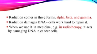  Radiation comes in three forms, alpha, beta, and gamma.
 Radiation damages DNA - cells work hard to repair it.
 When we use it in medicine, e.g. in radiotherapy, it acts
by damaging DNA in cancer cells.
 