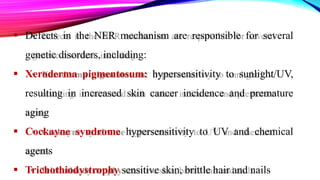  Defects in the NER mechanism are responsible for several
genetic disorders, including:
 Xeroderma pigmentosum: hypersensitivity to sunlight/UV,
resulting in increased skin cancer incidence and premature
aging
 Cockayne syndrome hypersensitivity to UV and chemical
agents
 Trichothiodystrophy sensitive skin, brittle hair and nails
 