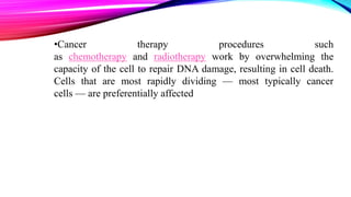 •Cancer therapy procedures such
as chemotherapy and radiotherapy work by overwhelming the
capacity of the cell to repair DNA damage, resulting in cell death.
Cells that are most rapidly dividing — most typically cancer
cells — are preferentially affected
 