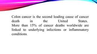 Colon cancer is the second leading cause of cancer
death in the United States.
More than 15% of cancer deaths worldwide are
linked to underlying infections or inflammatory
conditions.
 